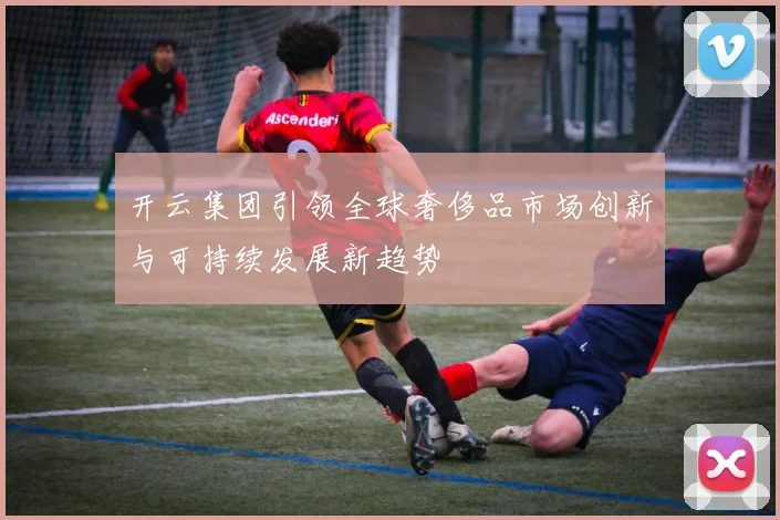 开云集团引领全球奢侈品市场创新与可持续发展新趋势