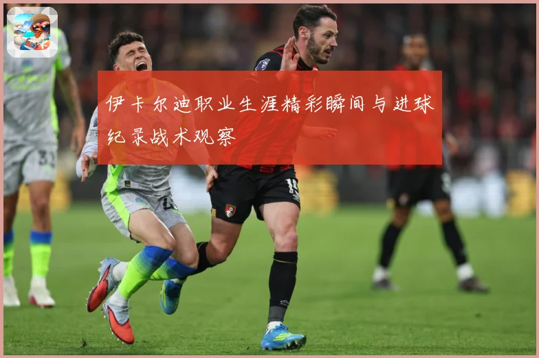 伊卡尔迪职业生涯精彩瞬间与进球纪录战术观察