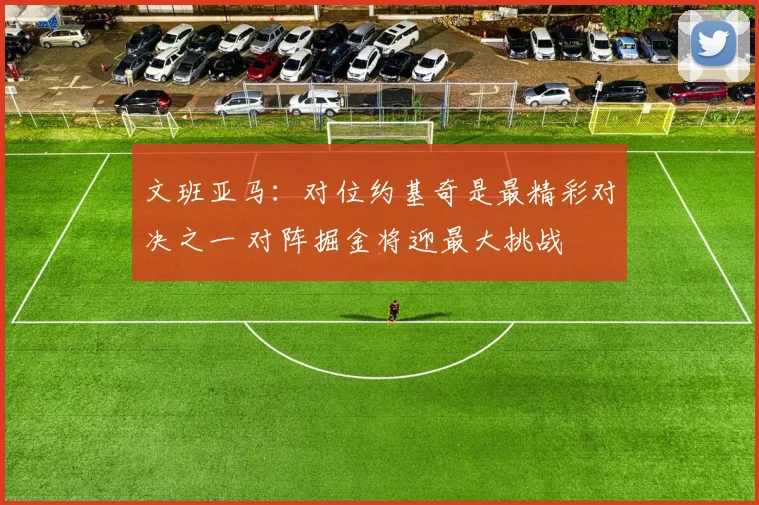 文班亚马：对位约基奇是最精彩对决之一 对阵掘金将迎最大挑战
