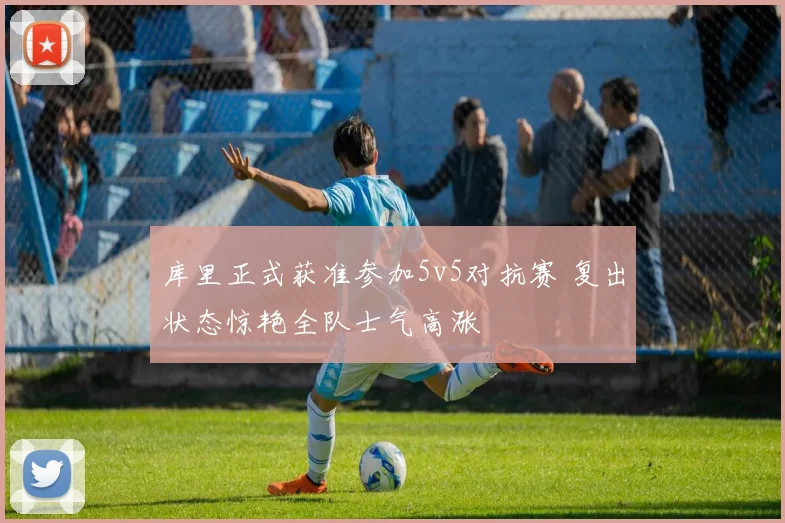 库里正式获准参加5v5对抗赛 复出状态惊艳全队士气高涨