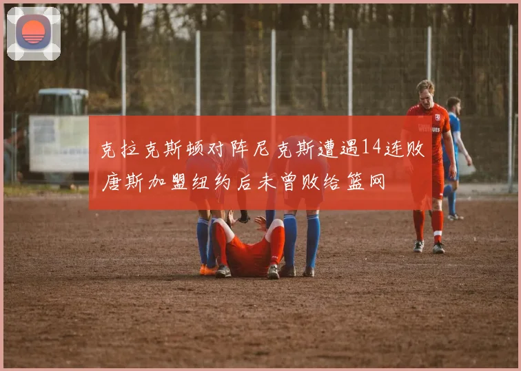 克拉克斯顿对阵尼克斯遭遇14连败 唐斯加盟纽约后未曾败给篮网