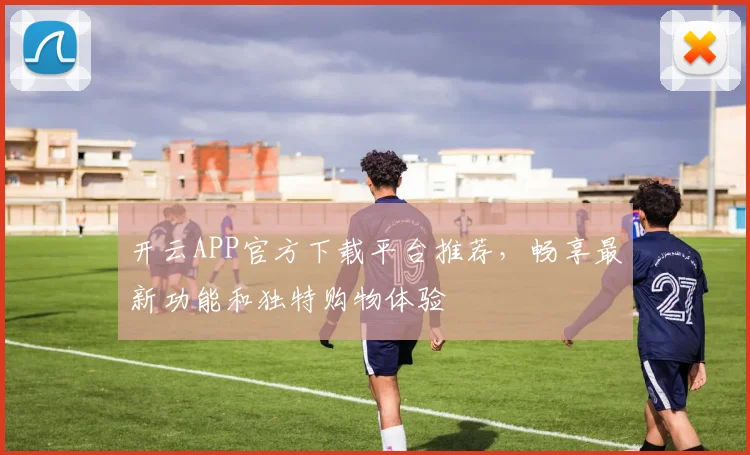 开云APP官方下载平台推荐，畅享最新功能和独特购物体验