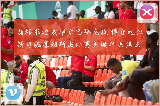赫塔菲迎战毕尔巴鄂竞技 博尔达拉斯与威廉姆斯成比赛关键对决焦点