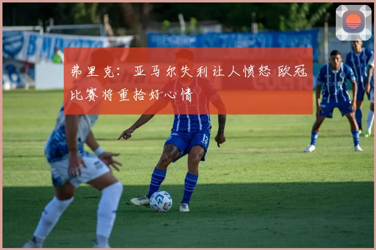 弗里克：亚马尔失利让人愤怒 欧冠比赛将重拾好心情