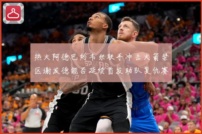 热火阿德巴约韦尔联手冲击火箭禁区谢泼德能否延续首发助队复仇赛场复盘