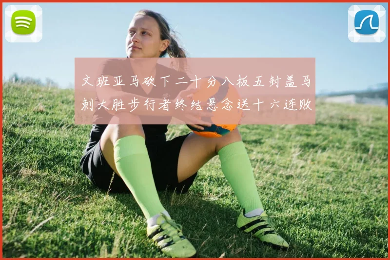 文班亚马砍下二十分八板五封盖马刺大胜步行者终结悬念送十六连败