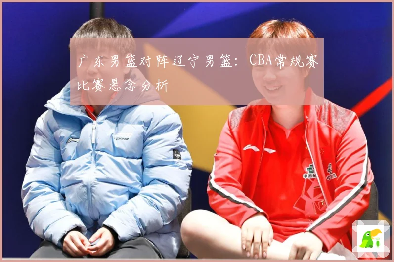 广东男篮对阵辽宁男篮：CBA常规赛比赛悬念分析