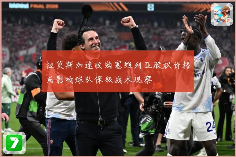 拉莫斯加速收购塞维利亚股权价格或影响球队保级战术观察