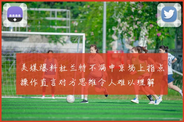 美媒爆料杜兰特不满申京场上指点操作直言对方思维令人难以理解