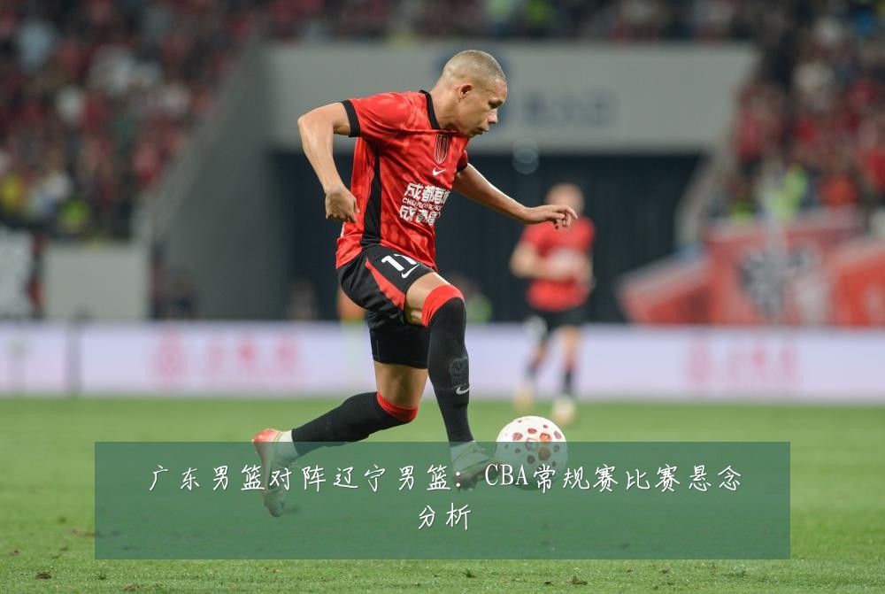 广东男篮对阵辽宁男篮：CBA常规赛比赛悬念分析